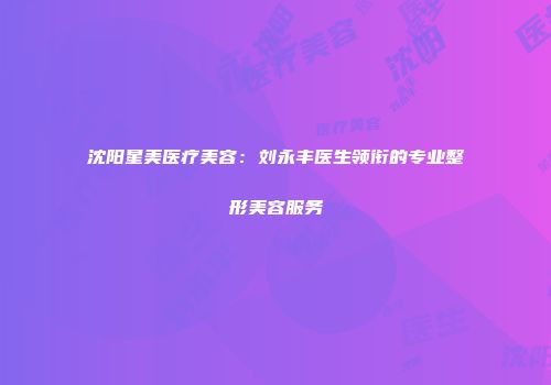 沈阳星美医疗美容：刘永丰医生领衔的专业整形美容服务