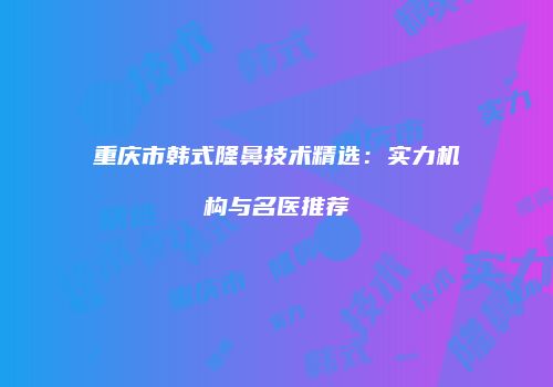 重庆市韩式隆鼻技术精选：实力机构与名医推荐