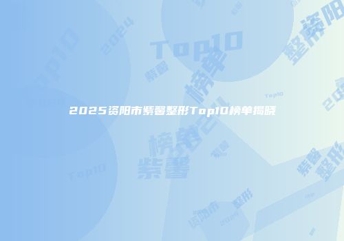 2025资阳市紫馨整形Top10榜单揭晓