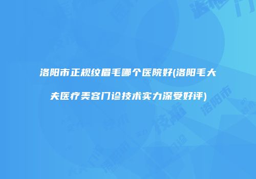 洛阳市正规纹眉毛哪个医院好(洛阳毛大夫医疗美容门诊技术实力深受好评)
