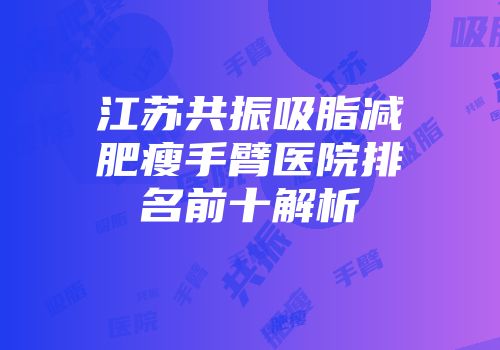 江苏共振吸脂减肥瘦手臂医院排名前十解析