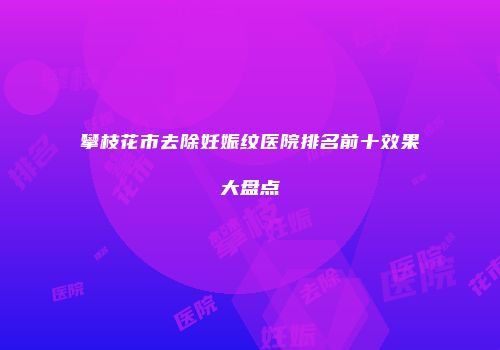 攀枝花市去除妊娠纹医院排名前十效果大盘点