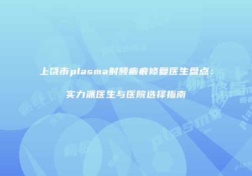 上饶市plasma射频瘢痕修复医生盘点：实力派医生与医院选择指南