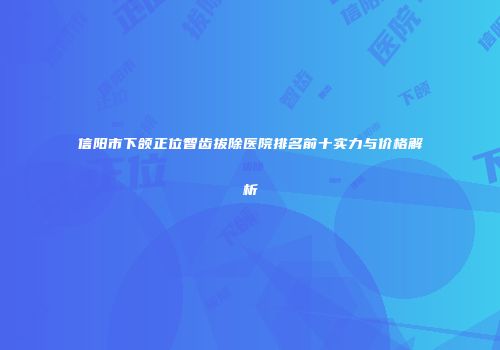 信阳市下颌正位智齿拔除医院排名前十实力与价格解析