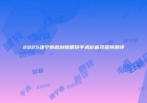 2025遂宁市微创除眼袋手术价格及医院测评