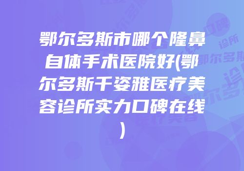 鄂尔多斯市哪个隆鼻自体手术医院好(鄂尔多斯千姿雅医疗美容诊所实力口碑在线)