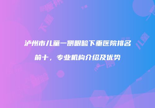 泸州市儿童一侧眼睑下垂医院排名前十，专业机构介绍及优势