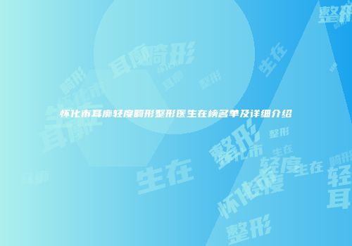 怀化市耳廓轻度畸形整形医生在榜名单及详细介绍