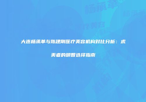 大连杨承革与陈建刚医疗美容机构对比分析：求美者的明智选择指南