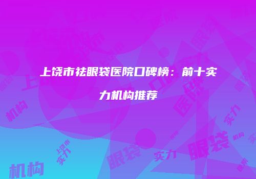 上饶市祛眼袋医院口碑榜：前十实力机构推荐