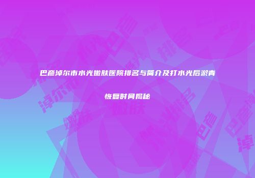巴彦淖尔市水光嫩肤医院排名与简介及打水光后淤青恢复时间揭秘