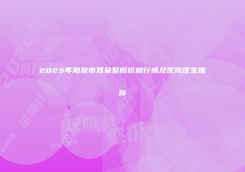2025年阳泉市耳朵整形价格行情及医院医生推荐