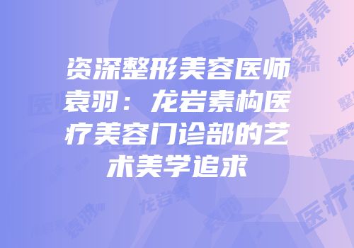 资深整形美容医师袁羽：龙岩素构医疗美容门诊部的艺术美学追求