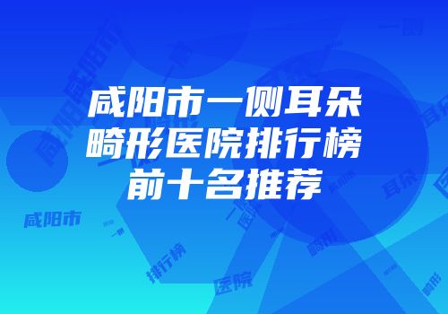 咸阳市一侧耳朵畸形医院排行榜前十名推荐