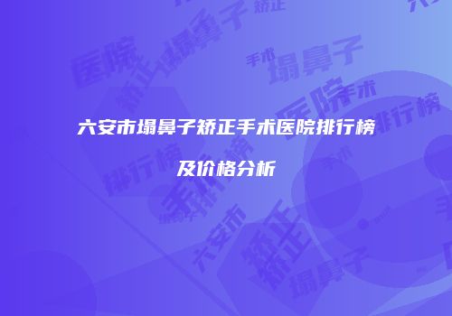 六安市塌鼻子矫正手术医院排行榜及价格分析