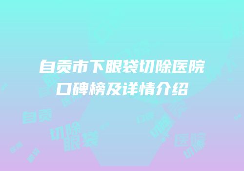 自贡市下眼袋切除医院口碑榜及详情介绍