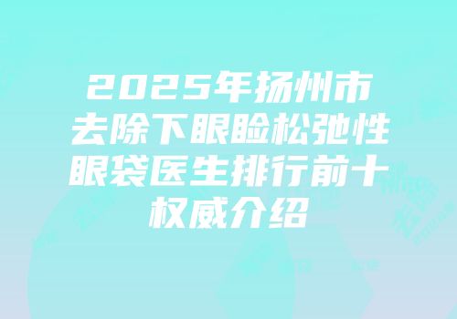 2025年扬州市去除下眼睑松弛性眼袋医生排行前十权威介绍