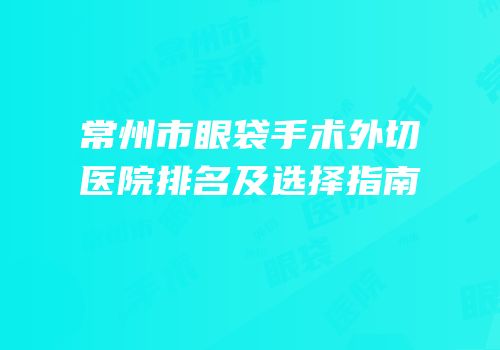 常州市眼袋手术外切医院排名及选择指南