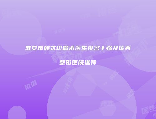 淮安市韩式切眉术医生排名十强及优秀整形医院推荐