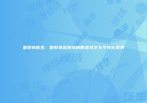 姜任镐医生：整形美容领域的精湛技艺与个性化服务