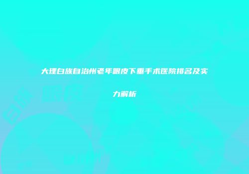 大理白族自治州老年眼皮下垂手术医院排名及实力解析