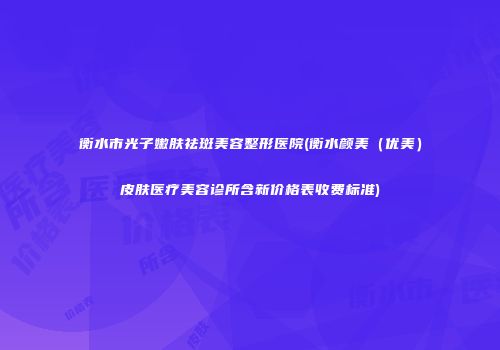 衡水市光子嫩肤祛斑美容整形医院(衡水颜美（优美）皮肤医疗美容诊所含新价格表收费标准)