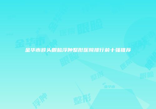 金华市额头眼睑浮肿整形医院排行前十强推荐