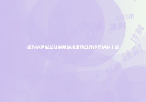 绍兴市伊维兰注射除皱术医院口碑排行榜前十名