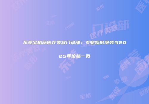 东莞宝格丽医疗美容门诊部：专业整形服务与2025年价格一览