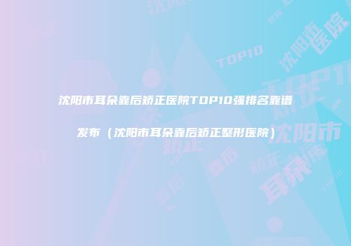 沈阳市耳朵靠后矫正医院TOP10强排名靠谱发布（沈阳市耳朵靠后矫正整形医院）