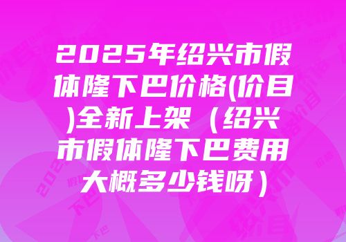 2025年绍兴市假体隆下巴价格(价目)全新上架（绍兴市假体隆下巴费用大概多少钱呀）