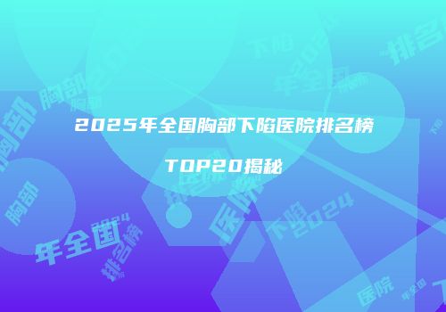 2025年全国胸部下陷医院排名榜TOP20揭秘