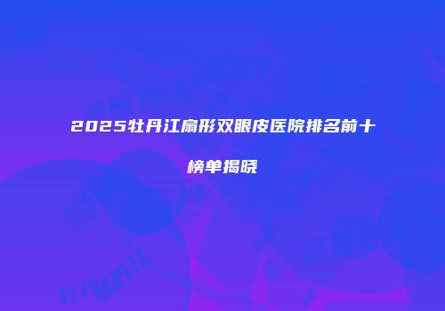 2025牡丹江扇形双眼皮医院排名前十榜单揭晓