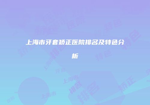 上海市牙套矫正医院排名及特色分析