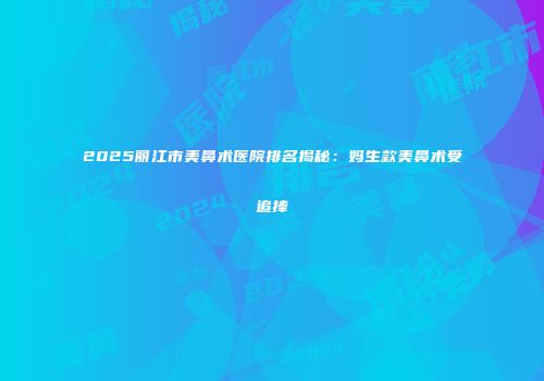2025丽江市美鼻术医院排名揭秘：妈生款美鼻术受追捧