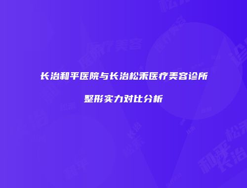 长治和平医院与长治松禾医疗美容诊所整形实力对比分析