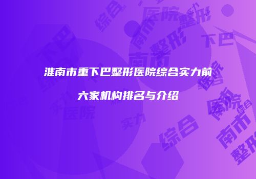 淮南市重下巴整形医院综合实力前六家机构排名与介绍