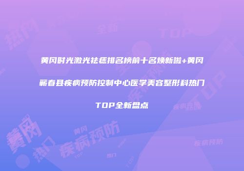 黄冈时光激光祛痣排名榜前十名焕新啦+黄冈蕲春县疾病预防控制中心医学美容整形科热门TOP全新盘点