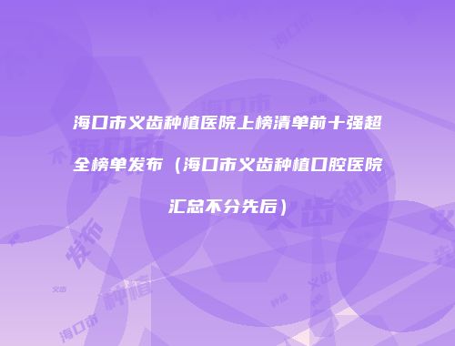 海口市义齿种植医院上榜清单前十强超全榜单发布（海口市义齿种植口腔医院汇总不分先后）