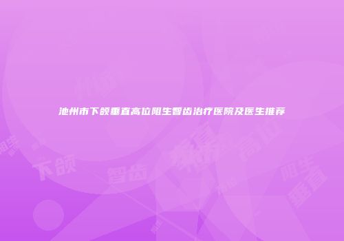 池州市下颌垂直高位阻生智齿治疗医院及医生推荐