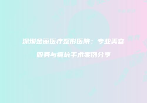 深圳金丽医疗整形医院：专业美容服务与痘坑手术案例分享