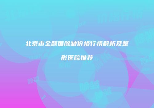 北京市全颜面除皱价格行情解析及整形医院推荐
