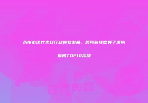 永州市医疗美容行业蓬勃发展，唇腭裂修复鼻子医院排名TOP10揭晓