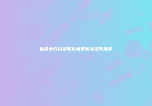 自贡市臀沟吸脂价格解析与医院推荐