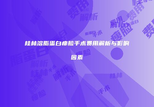 桂林溶脂蛋白瘦脸手术费用解析与影响因素