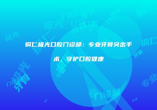 铜仁极光口腔门诊部：专业牙骨突出手术，守护口腔健康