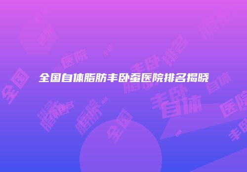 全国自体脂肪丰卧蚕医院排名揭晓