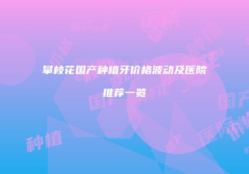 攀枝花国产种植牙价格波动及医院推荐一览