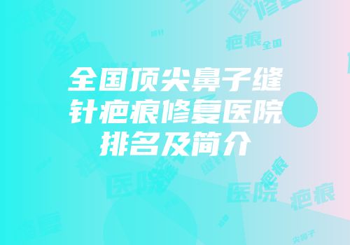 全国顶尖鼻子缝针疤痕修复医院排名及简介