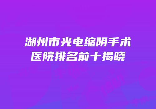 湖州市光电缩阴手术医院排名前十揭晓